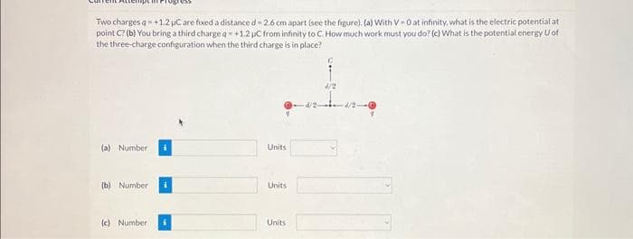 Two charges q = +1.2 µC are fixed a distance d-2.6 cm apart (see the figure). (a) With V-0 at infinity, what is the electric potential at
point C? (b) You bring a third charge q- +1.2 pc from infinity to C. How much work must you do? (c) What is the potential energy U of
the three-charge configuration when the third charge is in place?
(a) Number
(b) Number
(c) Number
Units
Units
Units
4/2