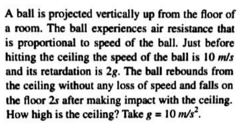 A ball is projected vertically up from the floor of
a room. The ball experiences air resistance that
is proportional to speed of the ball. Just before
hitting the ceiling the speed of the ball is 10 m/s
and its retardation is 2g. The ball rebounds from
the ceiling without any loss of speed and falls on
the floor 2s after making impact with the ceiling.
How high is the ceiling? Take g = 10 m/s².
