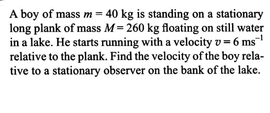 A boy of mass m= 40 kg is standing on a stationary
long plank of mass M= 260 kg floating on still water
-1
in a lake. He starts running with a velocity v = 6 ms
relative to the plank. Find the velocity of the boy rela-
tive to a stationary observer on the bank of the lake.
