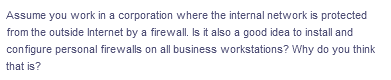 Assume you work in a corporation where the internal network is protected
from the outside Internet by a firewall. Is it also a good idea to install and
configure personal firewalls on all business workstations? Why do you think
that is?
