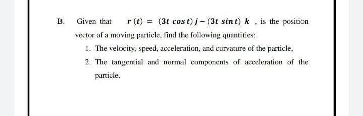 r (t) = (3t cos t)i- (3t sin t) k , is the position
Given that
vector of a moving particle, find the following quantities:
1. The velocity, speed, acceleration, and curvature of the particle,
2. The tangential and normal components of acceleration of the
particle.
B.
