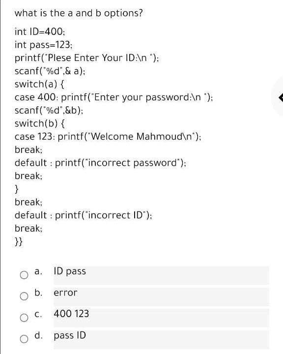 what is the a and b options?
int ID=400;
int pass=123;
printf('Plese Enter Your ID:\n ");
scanf("%d",& a);
switch(a) {
case 400: printf("Enter your password:\n ");
scanf("%d",&b);
switch(b) {
case 123: printf("Welcome Mahmoud\n");
break;
default printf("incorrect password");
break;
}
break;
default : printf("incorrect ID"):
break;
}}
a.
ID pass
b.
error
400 123
d. pass ID
