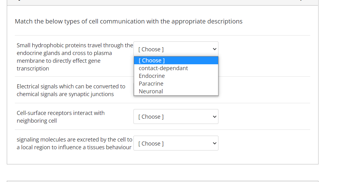 Match the below types of cell communication with the appropriate descriptions
Small hydrophobic proteins travel through the
endocrine glands and cross to plasma
membrane to directly effect gene
transcription
[ Choose ]
[Choose ]
contact-dependant
Endocrine
Paracrine
Electrical signals which can be converted to
chemical signals are synaptic junctions
Neuronal
Cell-surface receptors interact with
neighboring cell
[ Choose ]
signaling molecules are excreted by the cell to
a local region to influence a tissues behaviour
[ Choose ]
