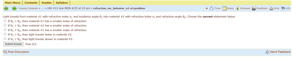 Main Menu
Contents
Grades
Syllabus
Course Contents » ... » HW #13 due MON 4/25 at 10 am » refraction_mc_behavior_n1-n2.problem
Timer
Notes
Evaluate
Feedback
Print
Info
Light travels from material #1 with refractive index n, and incidence angle 0, into material #2 with refractive index n, and refraction angle 02. Choose the correct statement below.
O If e, > 02, then material #1 has a smaller index of refraction.
O If 0, > 02, then material #2 has a smaller index of refraction.
O If 0, < 02, then material #1 has a smaller index of refraction.
If 0, > 02, then light travels faster in material #2.
O If 0, < 02, then light travels slower in material #2.
Submit Answer
Tries 0/2
E Post Discussion
Send Feedback
