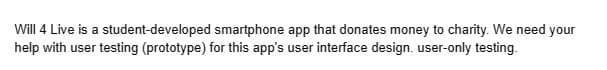 Will 4 Live is a student-developed
smartphone app that donates money to charity. We need your
help with user testing (prototype) for this app's user interface design. user-only testing.