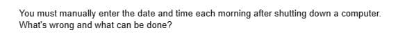 You must manually enter the date and time each morning after shutting down a computer.
What's wrong and what can be done?