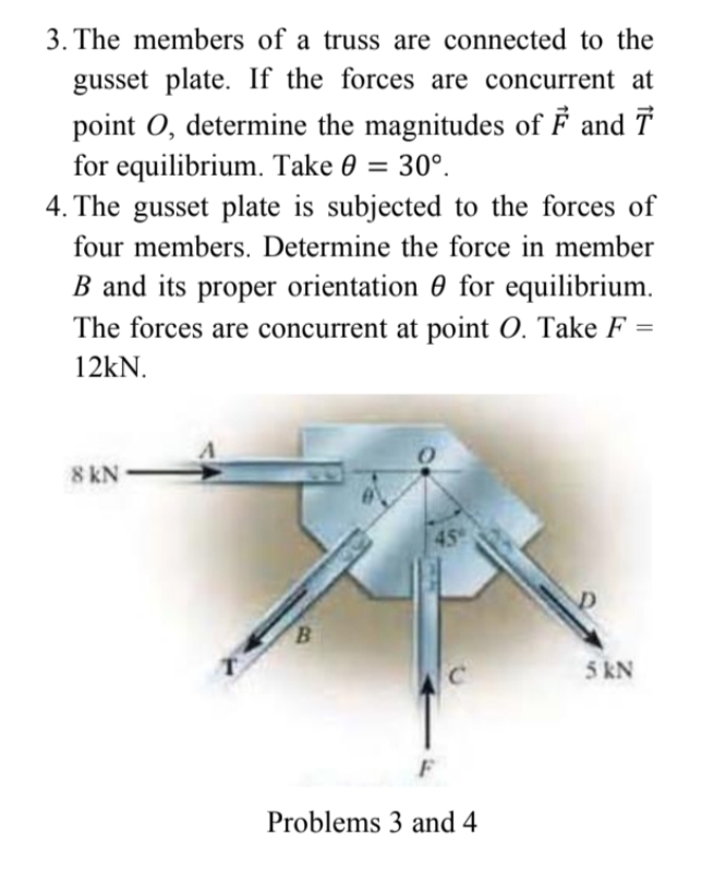 3. The members of a truss are connected to the
gusset plate. If the forces are concurrent at
point O, determine the magnitudes of F and T
for equilibrium. Take 0 = 30°.
4. The gusset plate is subjected to the forces of
%3D
four members. Determine the force in member
B and its proper orientation 0 for equilibrium.
The forces are concurrent at point O. Take F =
12kN.
8 kN
45
B.
5 kN
F
Problems 3 and 4
