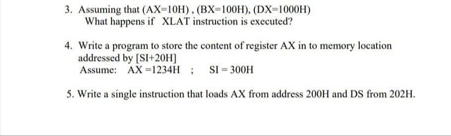 3. Assuming that (AX-10H), (BX=100H), (DX=1000H)
What happens if XLAT instruction is executed?
4. Write a program to store the content of register AX in to memory location
addressed by [SI+20H]
Assume: AX =1234H ; SI = 300H
5. Write a single instruction that loads AX from address 200H and DS from 202H.
