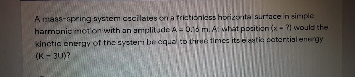 A mass-spring system oscillates on a frictionless horizontal surface in simple
harmonic motion with an amplitude A = 0.16 m. At what position (x = ?) would the
kinetic energy of the system be equal to three times its elastic potential energy
(K = 3U)?
