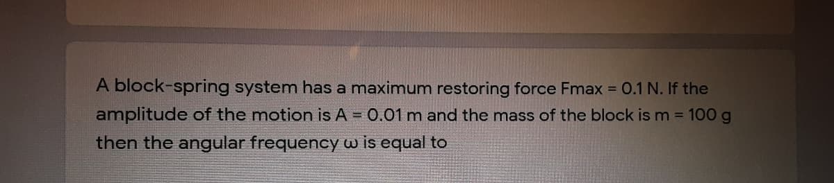 A block-spring system has a maximum restoring force Fmax = 0.1 N. If the
amplitude of the motion is A = 0.01 m and the mass of the block is m = 100 g
then the angular frequency wis equal to
