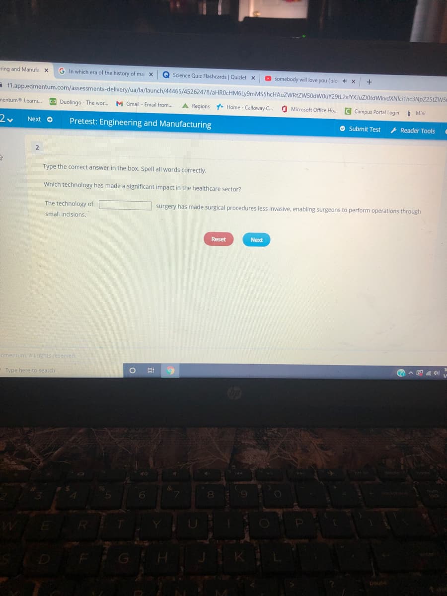 ring and Manufa X G In which era of the history of ma: X Q Science Quiz Flashcards | Quizlet X O somebody will love you (slo 4 X
f1.app.edmentum.com/assessments-delivery/ua/la/launch/44465/45262478/aHR0cHM6Ly9m
nentum Learni... 0.0 Duolingo - The wor... M Gmail-Email from... A Regions Home - Calloway C...
Zv Next → Pretest: Engineering and Manufacturing
2
डे
Type the correct answer in the box. Spell all words correctly.
Which technology has made a significant impact in the healthcare sector?
The technology of
small incisions.
dmentum, All rights reserved.
Type here to search
W E
5
FRI
T
G
O E
6
3047
+
MS5hcHAUZWRtZW50dW0uY29tL2xlYXJuZXItdWkvdXNlci1hc3NpZ25tZW5
Microsoft Office Ho.... C Campus Portal Login Mini
Submit Test
Reader Tools
surgery has made surgical procedures less invasive, enabling surgeons to perform operations through
Reset
Next
E44)
Y
&
7
U
8
O
D