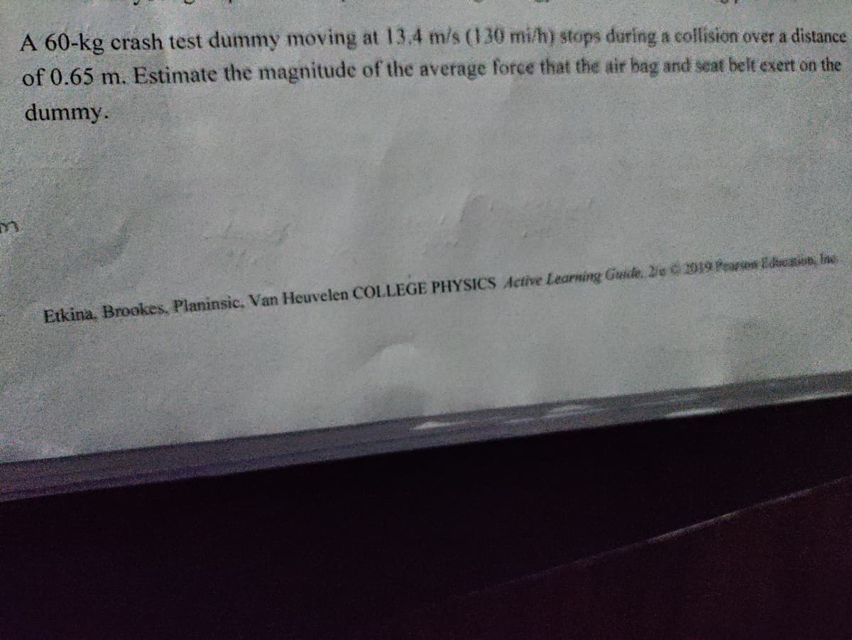 A 60-kg crash test dummy moving at 13.4 m/s (130 mi/h) stops during a collision over a distance
of 0.65 m. Estimate the magnitude of the average force that the air bag and seat belt exert on the
dummy.
Etkina. Brookes. Planinsic, Van Heuvelen COLLEGE PHYSICS Active Learning Guide, De C2019 Pearson Education, Inc.