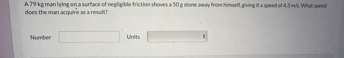 A 79 kg man lying on a surface of negligible friction shoves a 50 g stone away from himself, giving it a speed of 4.3 m/s. What speed
does the man acquire as a result?
Number
Units