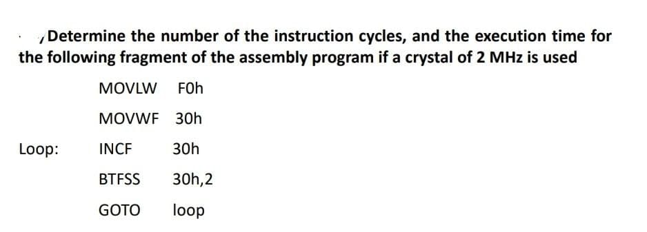 Determine the number of the instruction cycles, and the execution time for
the following fragment of the assembly program if a crystal of 2 MHz is used
MOVLW FOh
MOVWF 30h
Loop:
INCF
30h
BTFSS
30h,2
GOTO
loop
