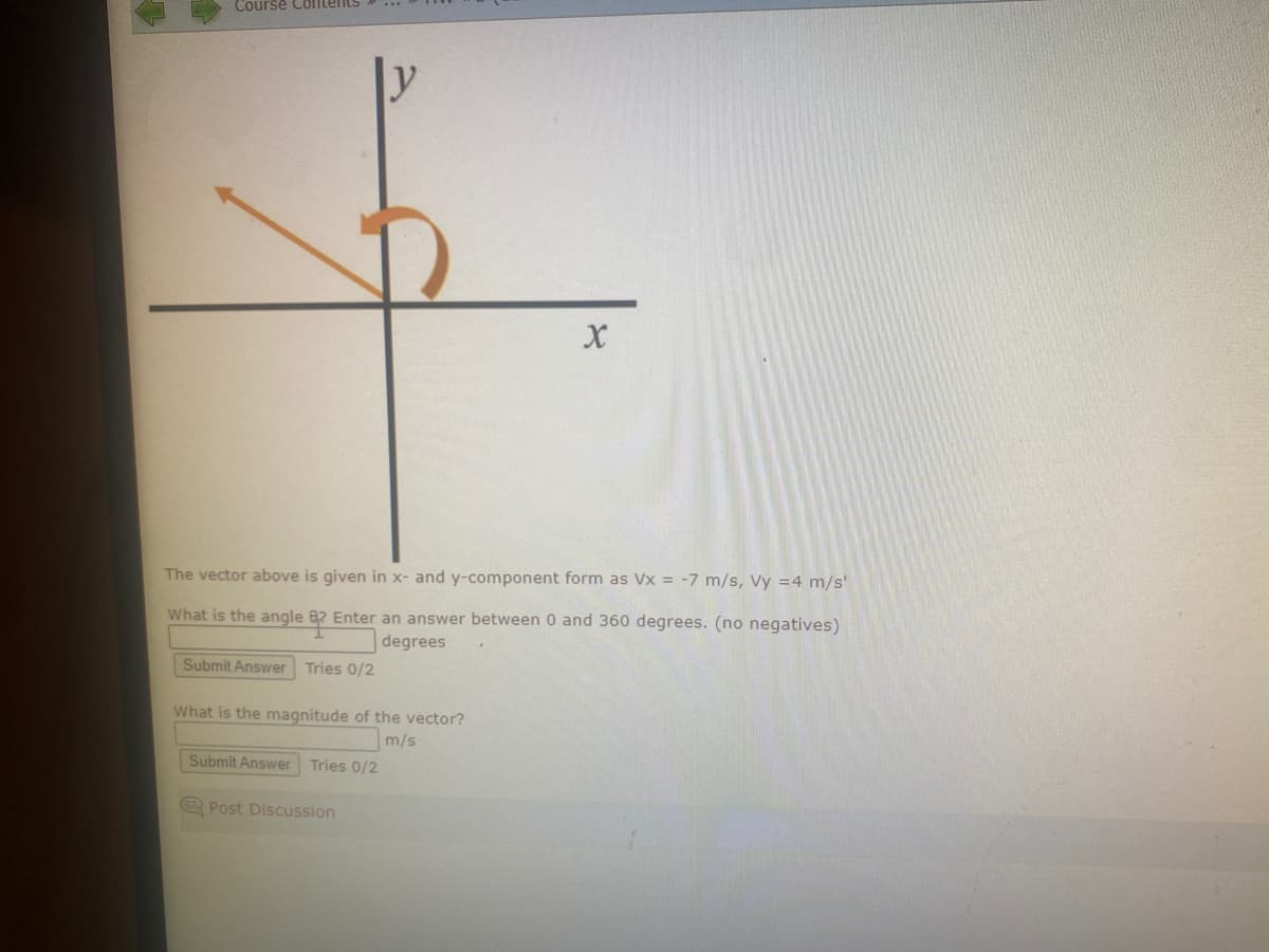 Course Contents
The vector above is given in x- and y-component form as Vx = -7 m/s, Vy = 4 m/s'
What is the angle 82 Enter an answer between 0 and 360 degrees. (no negatives)
degrees
Submit Answer Tries 0/2
What is the magnitude of the vector?
m/s
Submit Answer Tries 0/2
X
Post Discussion