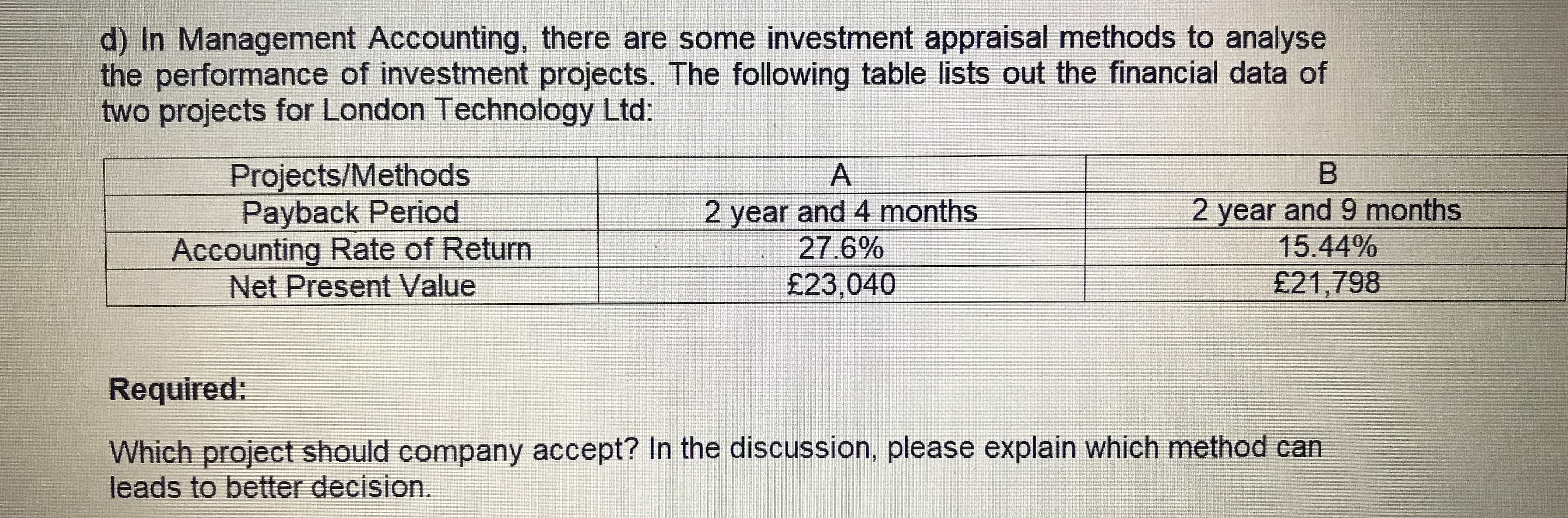 d) In Management Accounting, there are some investment appraisal methods to analyse
the performance of investment projects. The following table lists out the financial data of
two projects for London Technology Ltd:
