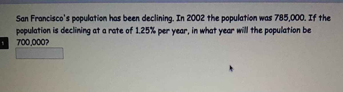 San Francisco's population has been declining. In 2002 the population was 785,000. If the
population is declining at a rate of 1.25% per year, in what year will the population be
700,000?
