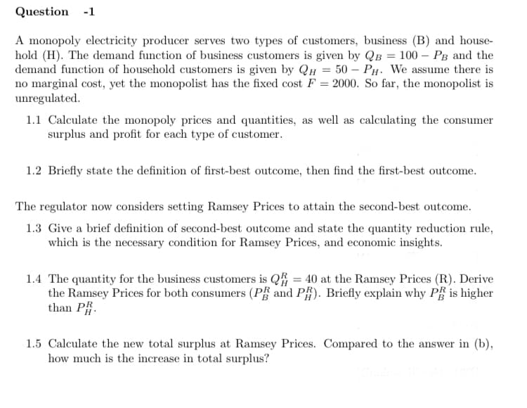 Question -1
A monopoly electricity producer serves two types of customers, business (B) and house-
hold (H). The demand function of business customers is given by QB = 100 – PB and the
demand function of household customers is given by QH = 50 – PH. We assume there is
no marginal cost, yet the monopolist has the fixed cost F = 2000. So far, the monopolist is
unregulated.
1.1 Calculate the monopoly prices and quantities, as well as calculating the consumer
surplus and profit for each type of customer.
1.2 Briefly state the definition of first-best outcome, then find the first-best outcome.
The regulator now considers setting Ramsey Prices to attain the second-best outcome.
1.3 Give a brief definition of second-best outcome and state the quantity reduction rule,
which is the necessary condition for Ramsey Prices, and economic insights.
1.4 The quantity for the business customers is Q = 40 at the Ramsey Prices (R). Derive
the Ramsey Prices for both consumers (P# and P#). Briefly explain why PË is higher
than P.
1.5 Calculate the new total surplus at Ramsey Prices. Compared to the answer in (b),
how much is the increase in total surplus?
