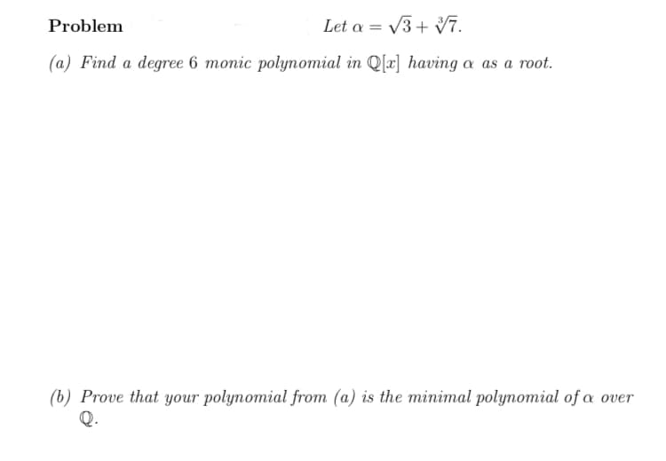 Problem
Let a = V3+ Vī.
(a) Find a degree 6 monic polynomial in Q[x] having a as a root.
(b) Prove that your polynomial from (a) is the minimal polynomial of a over
