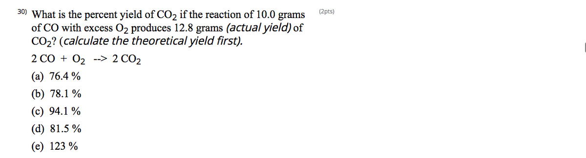 30) What is the percent yield of CO2 if the reaction of 10.0
of CO with excess O2 produces 12.8 grams (actual yield) of
CO2? (calculate the theoretical yield first).
(2pts)
grams
2 CO + O2 --> 2 CO2
(а) 76.4 %
(b) 78.1 %
(c) 94.1 %
(d) 81.5 %
(е) 123 %
