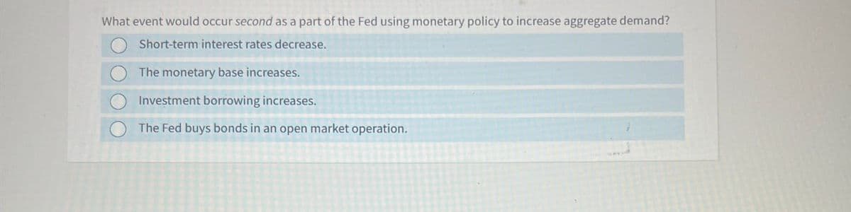 What event would occur second as a part of the Fed using monetary policy to increase aggregate demand?
Short-term interest rates decrease.
The monetary base increases.
Investment borrowing increases.
The Fed buys bonds in an open market operation.