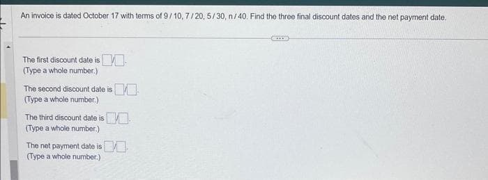 An invoice is dated October 17 with terms of 9/10, 7/20, 5/30, n/40. Find the three final discount dates and the net payment date.
The first discount date is
(Type a whole number.)
The second discount date is
(Type a whole number.)
The third discount date is
(Type a whole number.)
The net payment date is
(Type a whole number.)