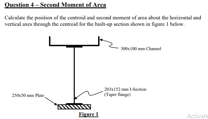 Question 4 - Second Moment of Area
Calculate the position of the centroid and second moment of area about the horizontal and
vertical axes through the centroid for the built-up section shown in figure 1 below.
250x50 mm Plate
Figure 1
300x100 mm Channel
203x152 mm I-Section
(Taper flange)
Activate