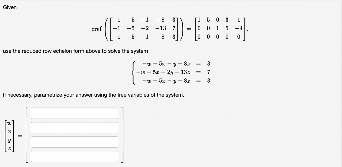 Given
use the reduced row echelon form above to solve the system
ミ
rref
-W 5x-y - 8z
-W - 5x – 2y – 13z
-
-w -5x - y - 8z
If necessary, parametrize your answer using the free variables of the system.
8
-5 −1 -8 3
-5 -2 -13 7
−1 -8 3
-5
=
[1 5 0 3 1
0 0 1 5 -4
0 000 0
=
=
=
3
7
3