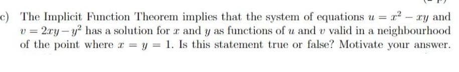 c) The Implicit Function Theorem implies that the system of equations u = x² - xy and
v=2xy-y² has a solution for x and y as functions of u and u valid in a neighbourhood
of the point where x = y = 1. Is this statement true or false? Motivate your answer.