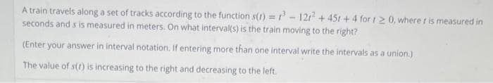 A train travels along a set of tracks according to the function s(t)=³-121² +45r+ 4 for 120, where t is measured in
seconds and s is measured in meters. On what interval(s) is the train moving to the right?
(Enter your answer in interval notation. If entering more than one interval write the intervals as a union.)
The value of s(t) is increasing to the right and decreasing to the left.