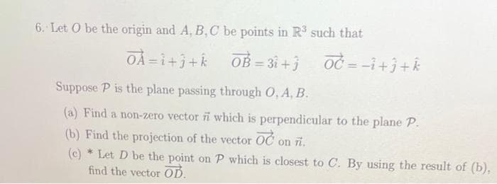 6. Let O be the origin and A, B, C be points in R³ such that
OÀ=i+j+k_OB=31+3 OČ=-1+j+k
Suppose P is the plane passing through O, A, B.
(a) Find a non-zero vector which is perpendicular to the plane P.
(b) Find the projection of the vector OC on n.
(c)* Let D be the point on P which is closest to C. By using the result of (b),
find the vector OD.