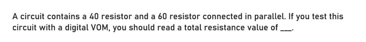 A circuit contains a 40 resistor and a 60 resistor connected in parallel. If you test this
circuit with a digital VOM, you should read a total resistance value of .
———