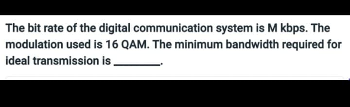 The bit rate of the digital
communication system is M kbps. The
modulation used is 16 QAM. The minimum bandwidth required for
ideal transmission
is