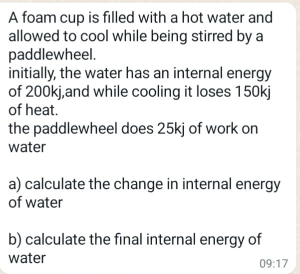 A foam cup is filled with a hot water and
allowed to cool while being stirred by a
paddlewheel.
initially, the water has an internal energy
of 200kj, and while cooling it loses 150kj
of heat.
the paddlewheel does 25kj of work on
water
a) calculate the change in internal energy
of water
b) calculate the final internal energy of
water
09:17