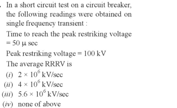 . In a short circuit test on a circuit breaker,
the following readings were obtained on
single frequency transient :
Time to reach the peak restriking voltage
= 50 μ sec
Peak restriking voltage = 100 kV
The average RRRV is
(i) 2 × 106 kV/sec
(ii) 4 × 106 kV/sec
(iii) 5.6 × 10 kV/sec
(iv) none of above