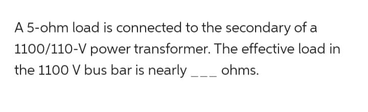 A 5-ohm load is connected to the secondary of a
1100/110-V power transformer. The effective load in
the 1100 V bus bar is nearly ______ ohms.