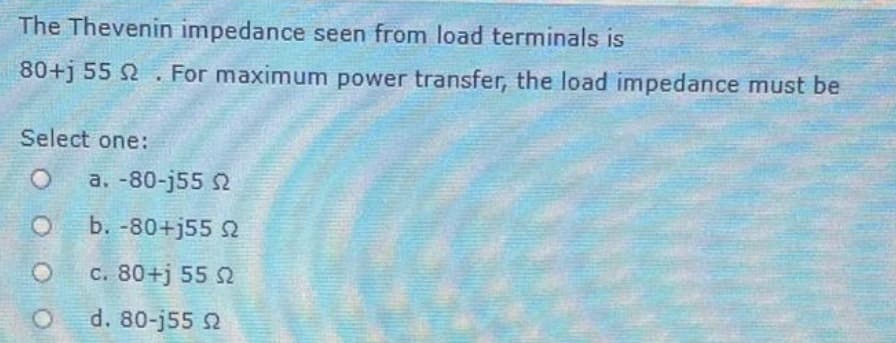 The Thevenin impedance seen from load terminals is
80+j 55 2. For maximum power transfer, the load impedance must be
Select one:
O
a. -80-j55 2
b. -80+j55 22
c. 80+j 55 Ω
d. 80-j55 92