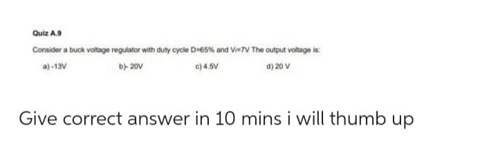 Quiz A.9
Consider a buck voltage regulator with duty cycle D=65% and Vi=7V The output voltage is:
a)-13V
b)- 20v
c) 4.5V
d) 20 V
Give correct answer in 10 mins i will thumb up