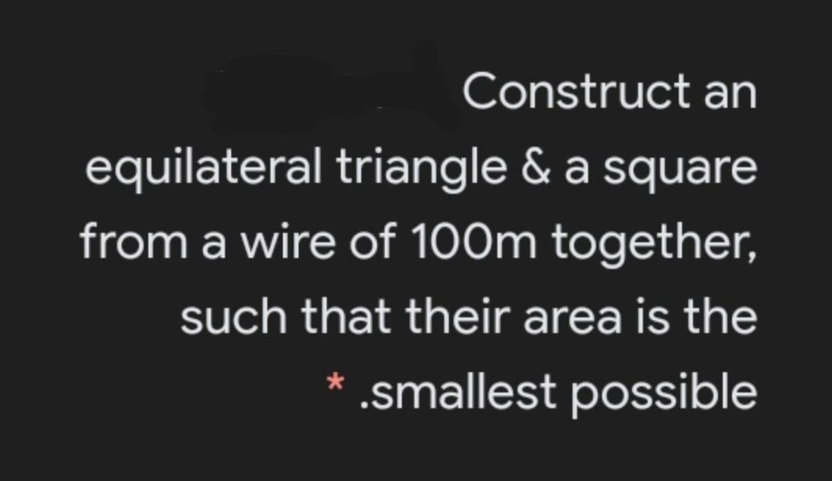 Construct an
equilateral triangle & a square
from a wire of 100m together,
such that their area is the
* .smallest possible
