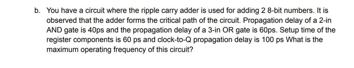 b. You have a circuit where the ripple carry adder is used for adding 2 8-bit numbers. It is
observed that the adder forms the critical path of the circuit. Propagation delay of a 2-in
AND gate is 40ps and the propagation delay of a 3-in OR gate is 60ps. Setup time of the
register components is 60 ps and clock-to-Q propagation delay
maximum operating frequency of this circuit?
100 ps What is the
