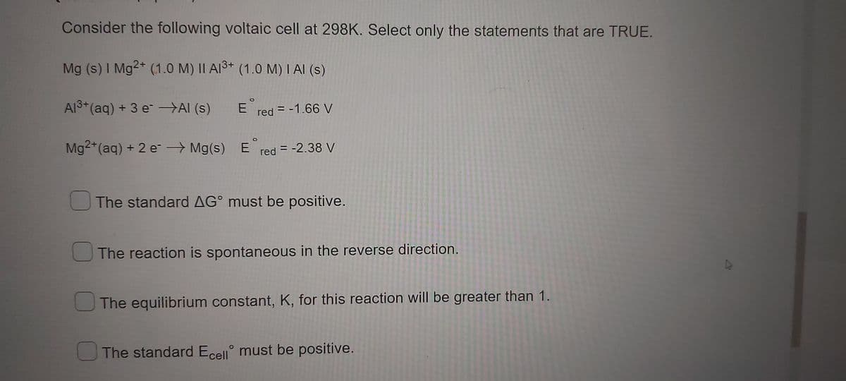 Consider the following voltaic cell at 298K. Select only the statements that are TRUE.
Mg (s) I Mg2+ (1.0 M) II A1³+ (1.0 M) I AI (s)
Al³+ (aq) + 3 e¯ →→AI (s)
Ered = -1.66 V
Mg2+ (aq) + 2 e¯ → Mg(s) Ered = -2.38 V
The standard AG° must be positive.
The reaction is spontaneous in the reverse direction.
The equilibrium constant, K, for this reaction will be greater than 1.
The standard Ecell must be positive.