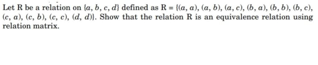 Let R be a relation on {a, b, c, d} defined as R = {(a, a), (a, b), (a, c), (b, a), (b, b), (b, c),
(c, a), (c, b), (c, c), (d, d)}. Show that the relation R is an equivalence relation using
relation matrix.
