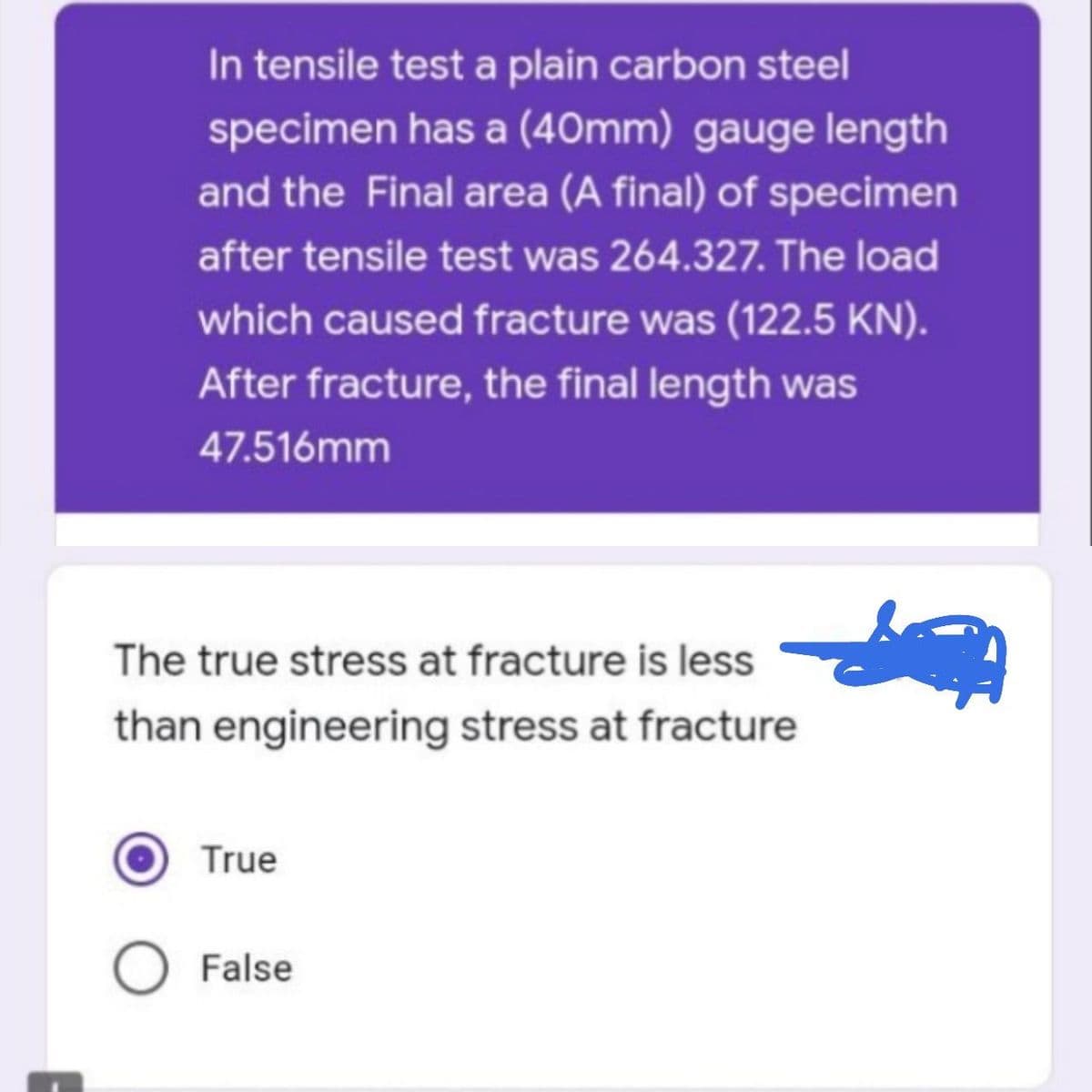 In tensile test a plain carbon steel
specimen has a (40mm) gauge length
and the Final area (A final) of specimen
after tensile test was 264.327. The load
which caused fracture was (122.5 KN).
After fracture, the final length was
47.516mm
The true stress at fracture is less
than engineering stress at fracture
True
False