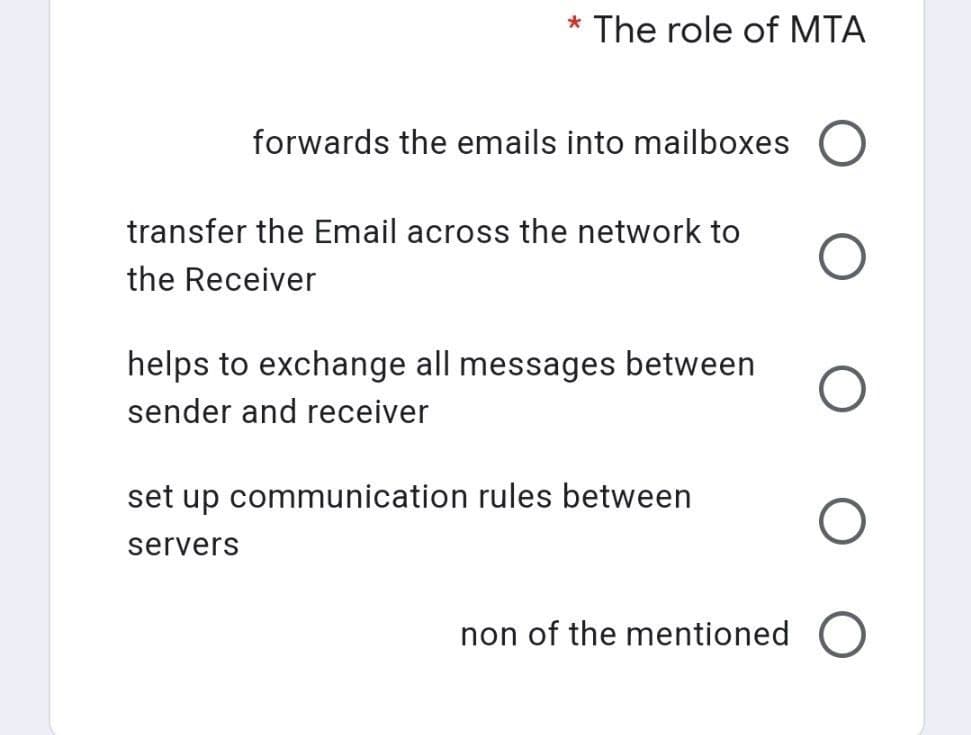 * The role of MTA
forwards the emails into mailboxes O
O
non of the mentioned O
transfer the Email across the network to
the Receiver
helps to exchange all messages between
sender and receiver
set up communication rules between
servers