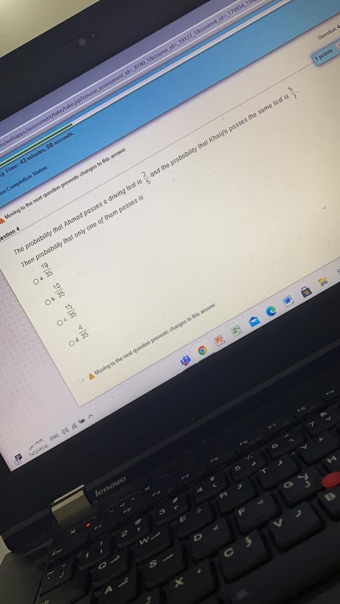 m/webapps/assessment/take/take.jsp?course_assessment id=_8740 1&course id= 19127 1&content_id=_179934 18
g Time: 43 minutes, 08 seconds.
on Completion Status:
Question 4
Moving to the next question prevents changes to this answer.
1 points
estion 4
5.
and the probability that Khalifa passes the same lest is
The probability that Ahmad passes a driving lest is =
Then probability that only one of them passes is
19
Oa. 35
10
Ob
Оь 35
15
O. 3
A
Od 35
A Moving to the next question prevents changes to this answer.
NE
T-rV-r/ef ENG d) a A
lenovo
F8
F3
W
G
S
C 3
B
