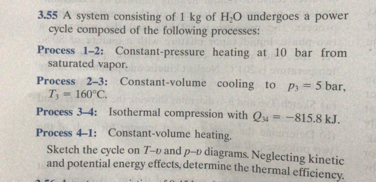 3.55 A system consisting of 1 kg of H,O undergoes a power
cycle composed of the following processes:
Process 1-2: Constant-pressure heating at 10 bar from
saturated vapor.
Process 2-3: Constant-volume cooling to
T3 = 160°C.
P3 = 5 bar,
Process 3-4: Isothermal compression with Q34 = -815.8 kJ.
Process 4-1: Constant-volume heating.
Sketch the cycle on T-v and p-v diagrams. Neglecting kinetic
and potential energy effects, determine the thermal efficiency.
