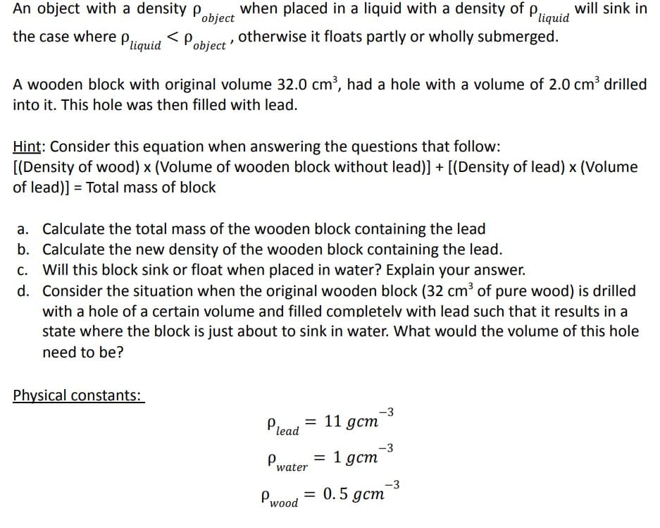 An object with a density p
object
the case where Pliquid < Pobject otherwise it floats partly or wholly submerged.
when placed in a liquid with a density of p will sink in
liquid
A wooden block with original volume 32.0 cm³, had a hole with a volume of 2.0 cm³ drilled
into it. This hole was then filled with lead.
Hint: Consider this equation when answering the questions that follow:
[(Density of wood) x (Volume of wooden block without lead)] + [(Density of lead) x (Volume
of lead)] = Total mass of block
a. Calculate the total mass of the wooden block containing the lead
b. Calculate the new density of the wooden block containing the lead.
c. Will this block sink or float when placed in water? Explain your answer.
d. Consider the situation when the original wooden block (32 cm³ of pure wood) is drilled
with a hole of a certain volume and filled completely with lead such that it results in a
state where the block is just about to sink in water. What would the volume of this hole
need to be?
Physical constants:
P₁
lead
P.
= 11 gcm
water
= 1 gcm
-3
-3
Pwood = 0.5 gcm
-3