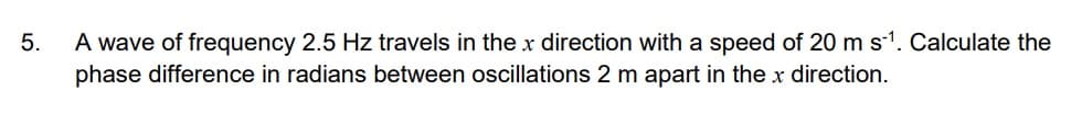 5.
A wave of frequency 2.5 Hz travels in the x direction with a speed of 20 m s¹. Calculate the
phase difference in radians between oscillations 2 m apart in the x direction.