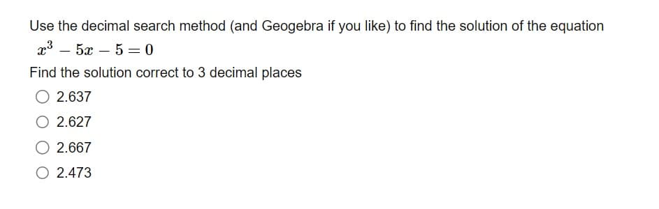 Use the decimal search method (and Geogebra if you like) to find the solution of the equation
x³5x5=0
Find the solution correct to 3 decimal places
O 2.637
O 2.627
2.667
O 2.473