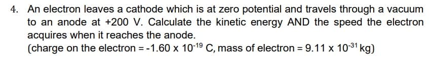 4. An electron leaves a cathode which is at zero potential and travels through a vacuum
to an anode at +200 V. Calculate the kinetic energy AND the speed the electron
acquires when it reaches the anode.
(charge on the electron = -1.60 x 10-1⁹ C, mass of electron = 9.11 x 10-³1 kg)